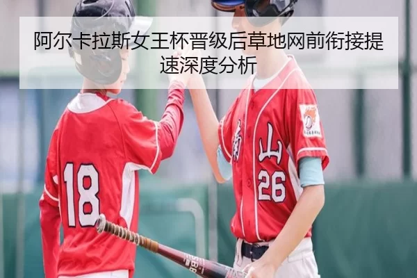 阿尔卡拉斯女王杯晋级后草地网前衔接提速深度分析